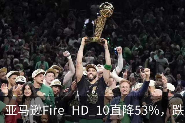 亚马逊Fire HD 10直降53%，跌到72.99美元历史低价